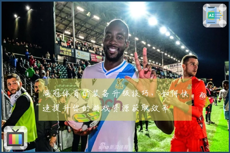 满冠体育的装备升级技巧，如何快速提升你的游戏资源获取效率