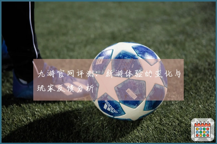 九游官网评测：新游体验的变化与玩家反馈分析