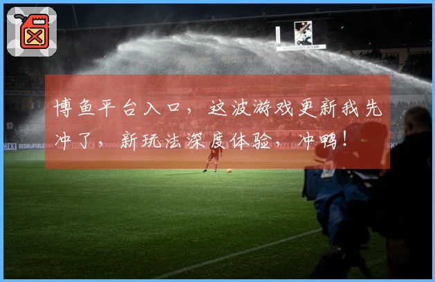 博鱼平台入口，这波游戏更新我先冲了，新玩法深度体验，冲鸭！