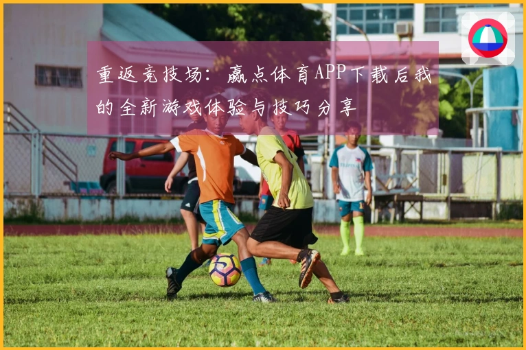 重返竞技场：赢点体育APP下载后我的全新游戏体验与技巧分享