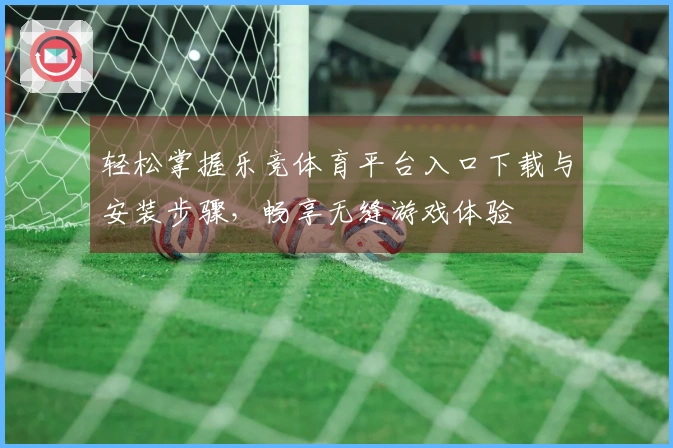 轻松掌握乐竞体育平台入口下载与安装步骤，畅享无缝游戏体验
