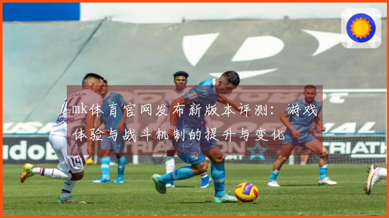 mk体育官网发布新版本评测：游戏体验与战斗机制的提升与变化