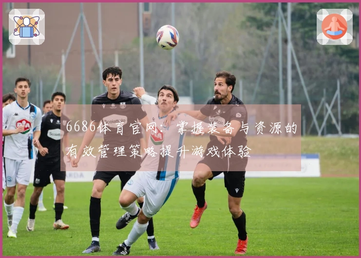6686体育官网：掌握装备与资源的有效管理策略提升游戏体验